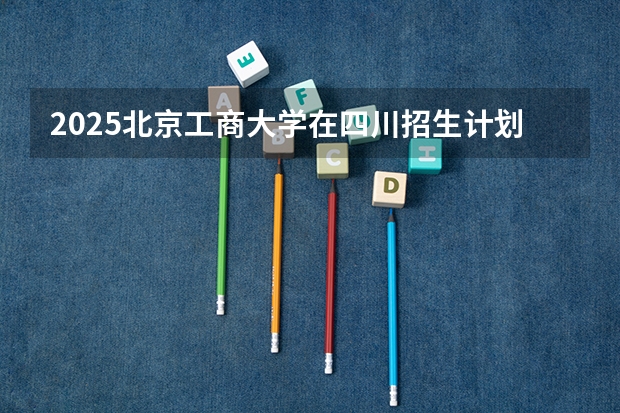 2025北京工商大学在四川招生计划预测