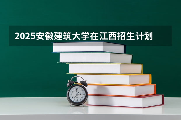 2025安徽建筑大学在江西招生计划预测
