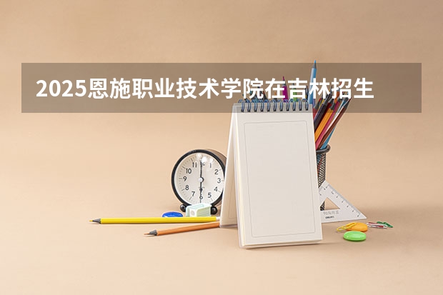 2025恩施职业技术学院在吉林招生计划预测