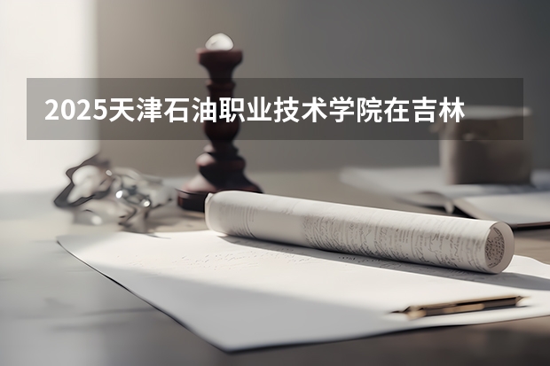 2025天津石油职业技术学院在吉林招生计划预测