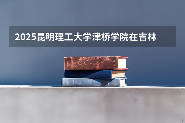 2025昆明理工大学津桥学院在吉林招生计划预测