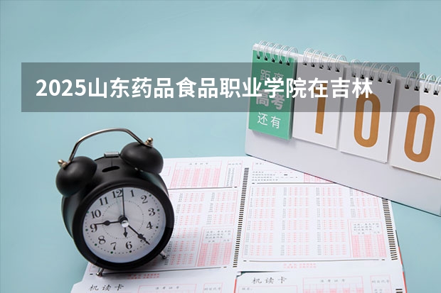 2025山东药品食品职业学院在吉林招生计划预测