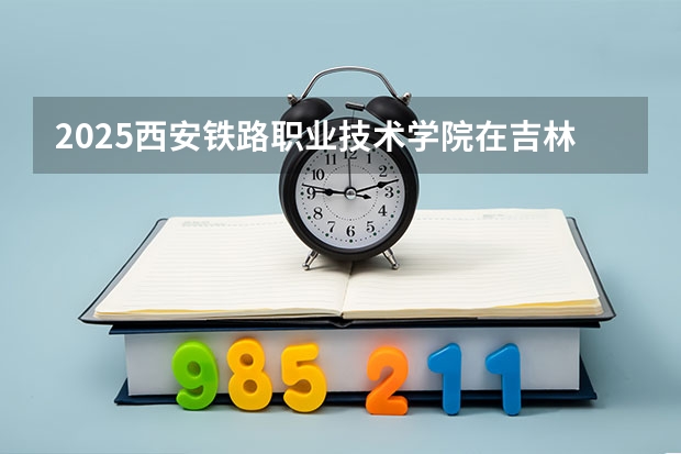 2025西安铁路职业技术学院在吉林招生计划预测