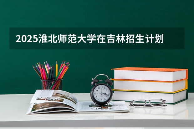 2025淮北师范大学在吉林招生计划预测