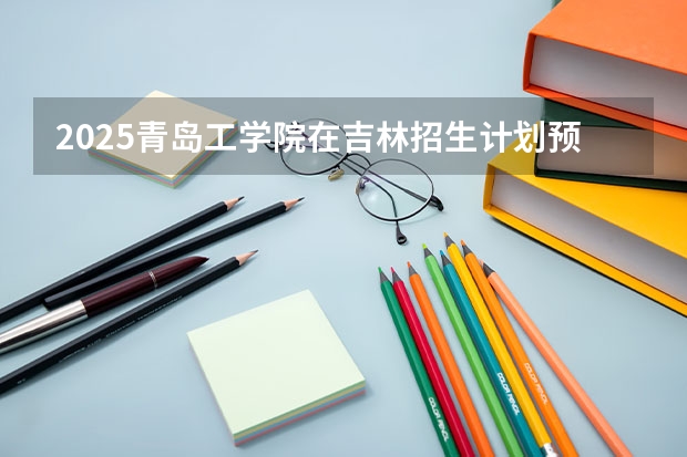 2025青岛工学院在吉林招生计划预测