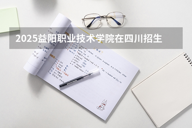 2025益阳职业技术学院在四川招生计划预测