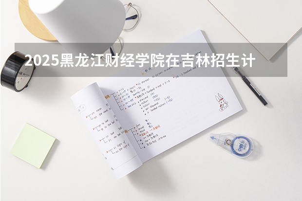 2025黑龙江财经学院在吉林招生计划预测