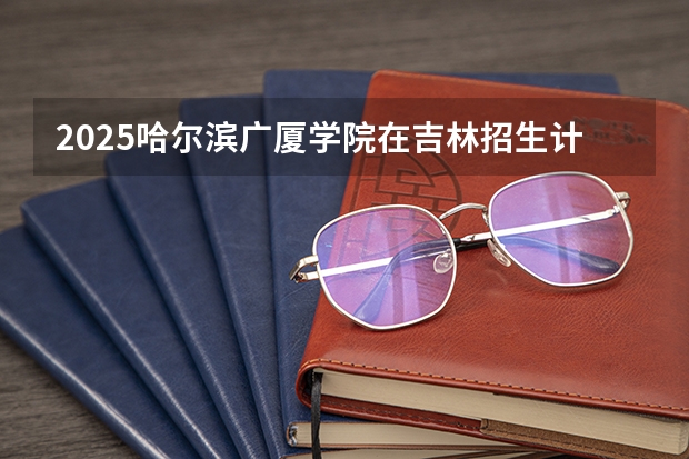 2025哈尔滨广厦学院在吉林招生计划预测