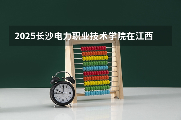 2025长沙电力职业技术学院在江西招生计划预测
