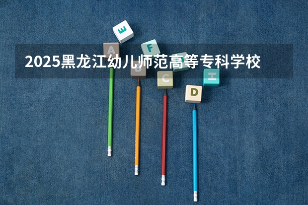 2025黑龙江幼儿师范高等专科学校在江西招生计划预测