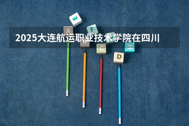 2025大连航运职业技术学院在四川招生计划预测