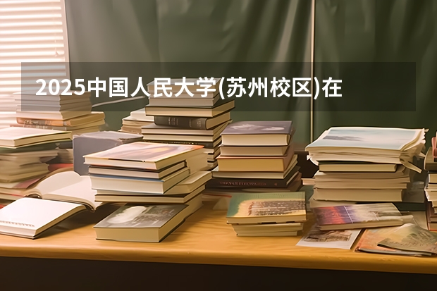 2025中国人民大学(苏州校区)在吉林招生计划预测