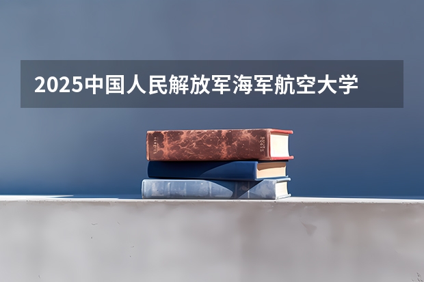 2025中国人民解放军海军航空大学在四川招生计划预测