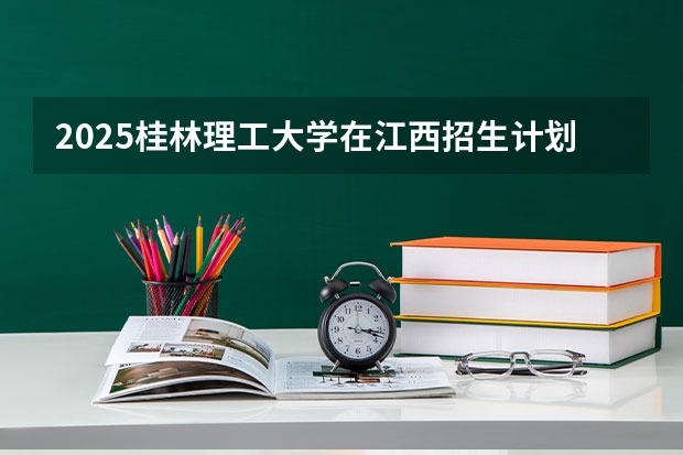 2025桂林理工大学在江西招生计划预测