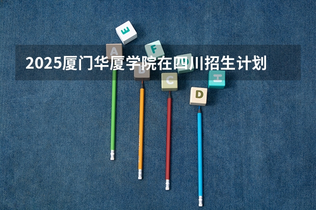 2025厦门华厦学院在四川招生计划预测