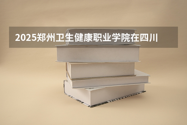 2025郑州卫生健康职业学院在四川招生计划预测