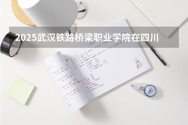 2025武汉铁路桥梁职业学院在四川招生计划预测