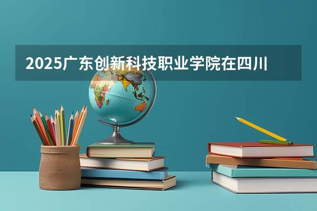 2025广东创新科技职业学院在四川招生计划预测