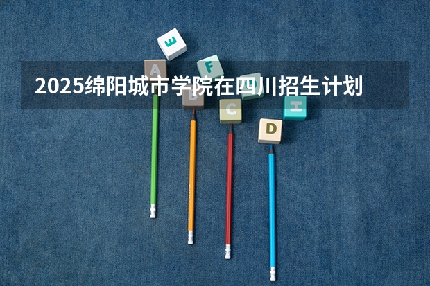 2025绵阳城市学院在四川招生计划预测