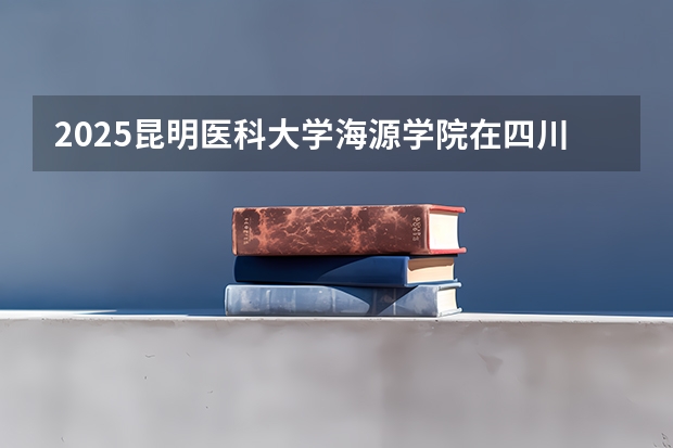 2025昆明医科大学海源学院在四川招生计划预测