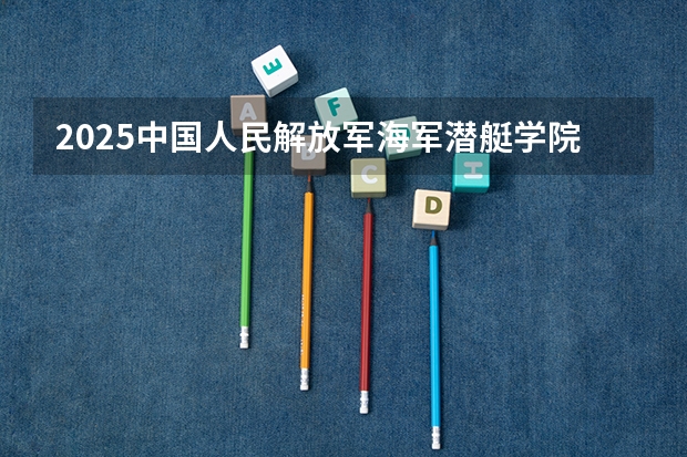 2025中国人民解放军海军潜艇学院在四川招生计划预测