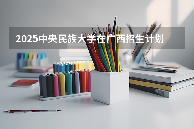 2025中央民族大学在广西招生计划预测