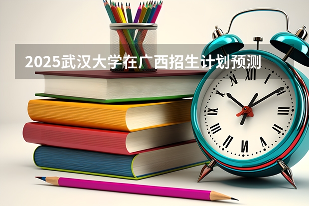 2025武汉大学在广西招生计划预测