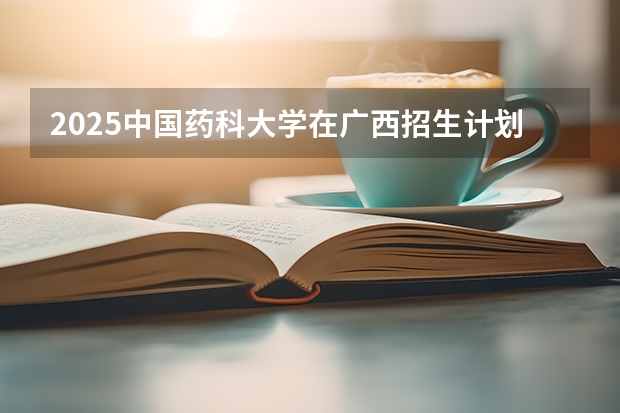 2025中国药科大学在广西招生计划预测