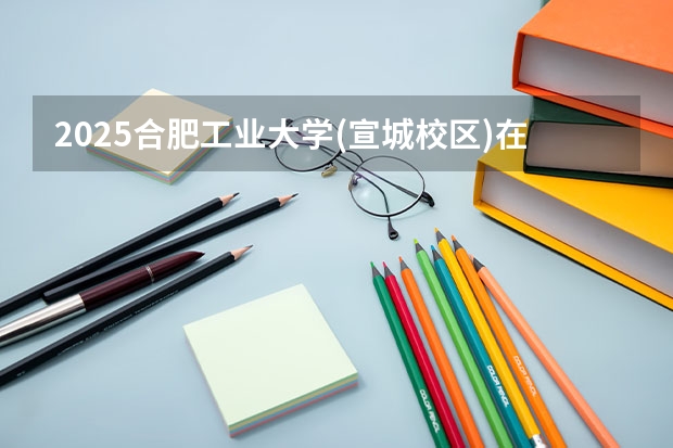 2025合肥工业大学(宣城校区)在贵州招生计划预测