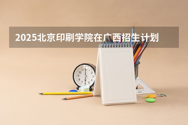 2025北京印刷学院在广西招生计划预测