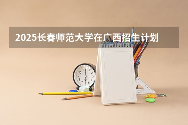 2025长春师范大学在广西招生计划预测