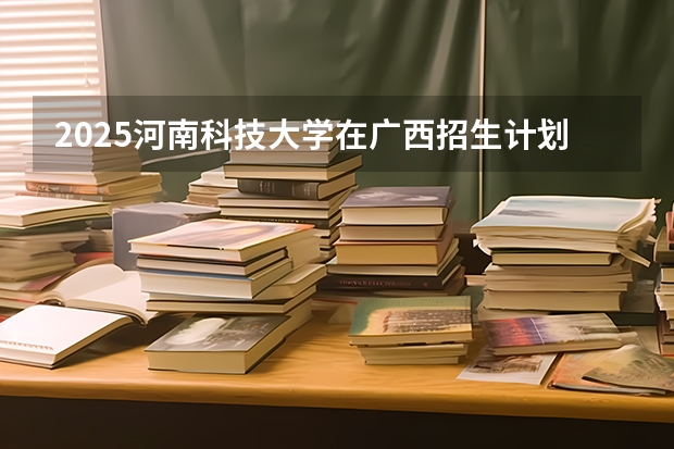 2025河南科技大学在广西招生计划预测