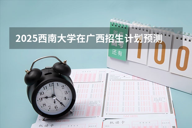 2025西南大学在广西招生计划预测