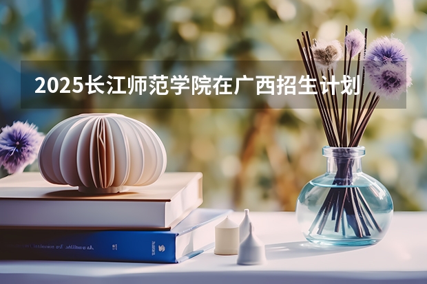 2025长江师范学院在广西招生计划预测