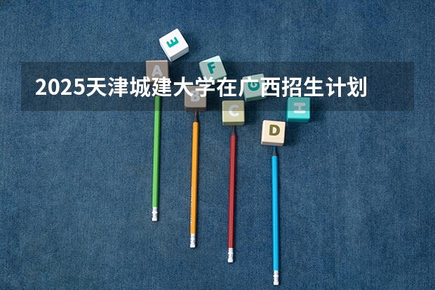 2025天津城建大学在广西招生计划预测