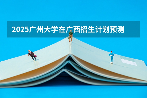 2025广州大学在广西招生计划预测