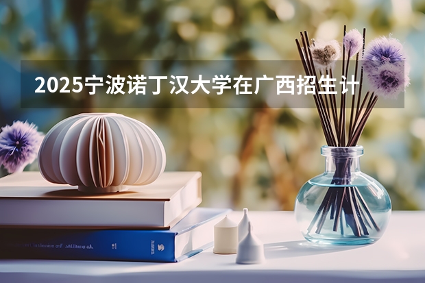 2025宁波诺丁汉大学在广西招生计划预测