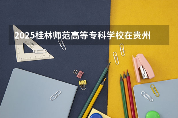 2025桂林师范高等专科学校在贵州招生计划预测