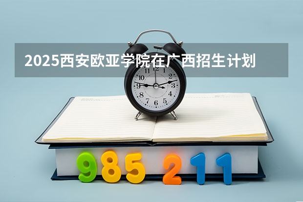 2025西安欧亚学院在广西招生计划预测