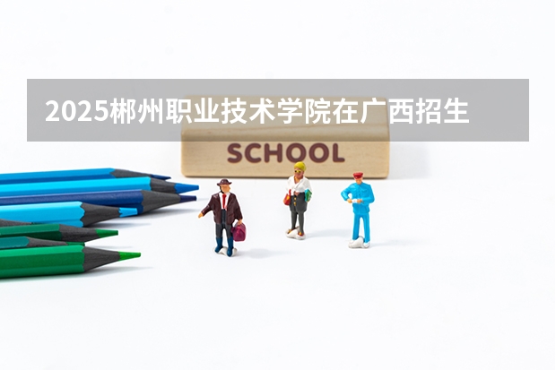 2025郴州职业技术学院在广西招生计划预测