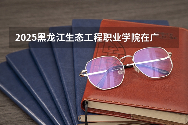 2025黑龙江生态工程职业学院在广西招生计划预测