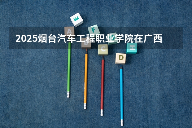 2025烟台汽车工程职业学院在广西招生计划预测