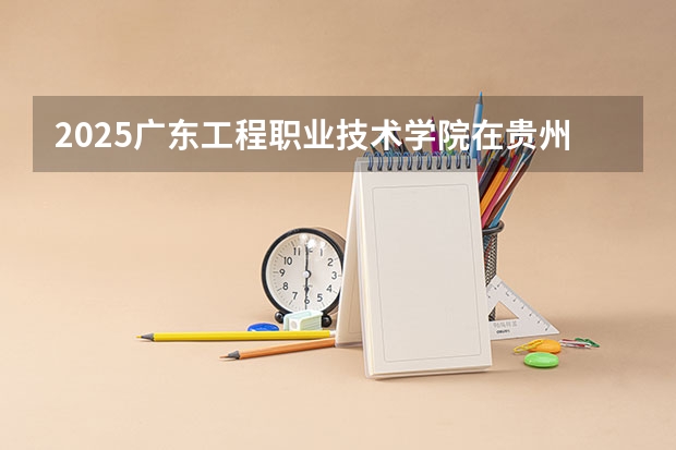 2025广东工程职业技术学院在贵州招生计划预测
