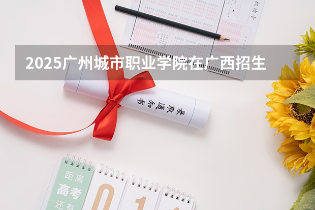 2025广州城市职业学院在广西招生计划预测