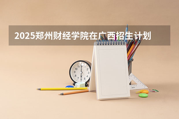 2025郑州财经学院在广西招生计划预测