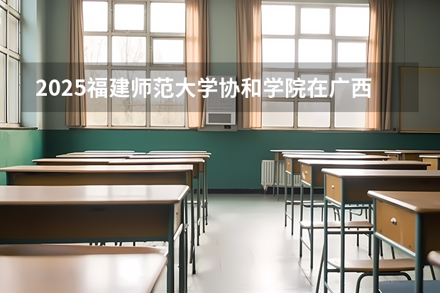 2025福建师范大学协和学院在广西招生计划预测