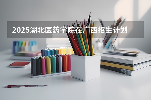2025湖北医药学院在广西招生计划预测