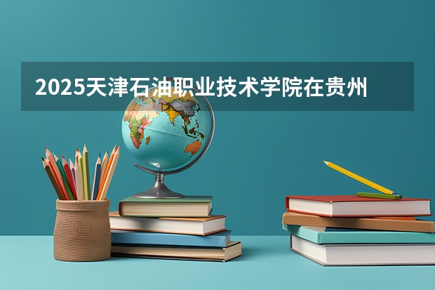 2025天津石油职业技术学院在贵州招生计划预测