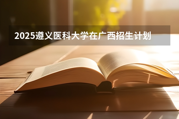 2025遵义医科大学在广西招生计划预测