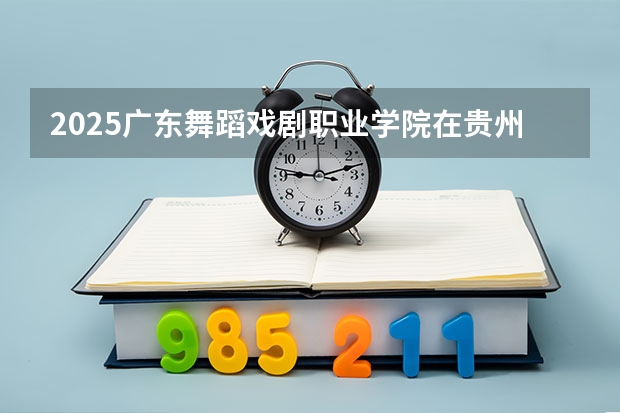 2025广东舞蹈戏剧职业学院在贵州招生计划预测